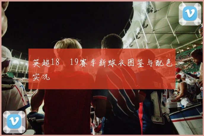 英超18–19赛季新球衣图鉴与配色实况