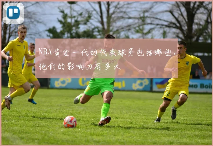 NBA黄金一代的代表球员包括哪些，他们的影响力有多大