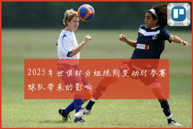 2025年世俱杯分组规则变动对参赛球队带来的影响