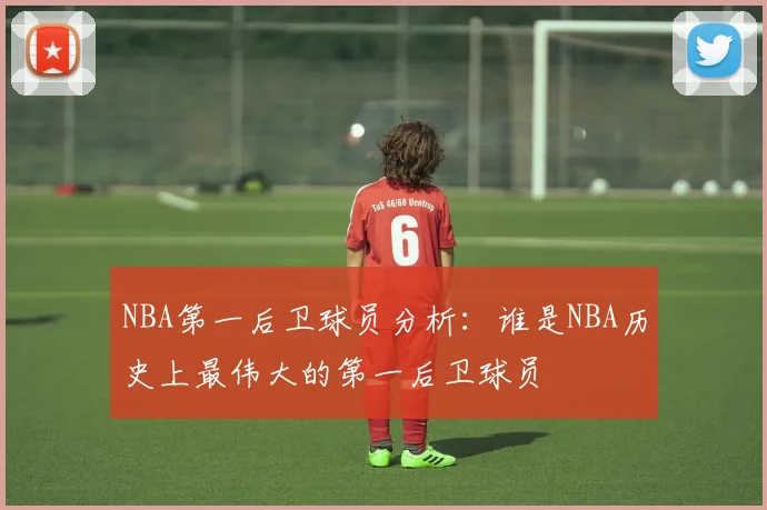 NBA第一后卫球员分析：谁是NBA历史上最伟大的第一后卫球员