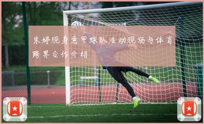 朱婷现身意甲球队活动现场与体育跨界合作介绍