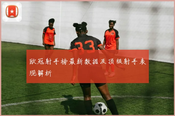 欧冠射手榜最新数据及顶级射手表现解析
