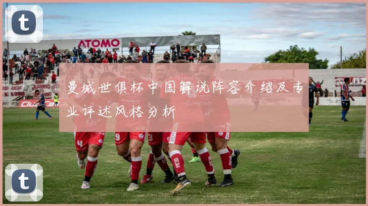 曼城世俱杯中国解说阵容介绍及专业评述风格分析